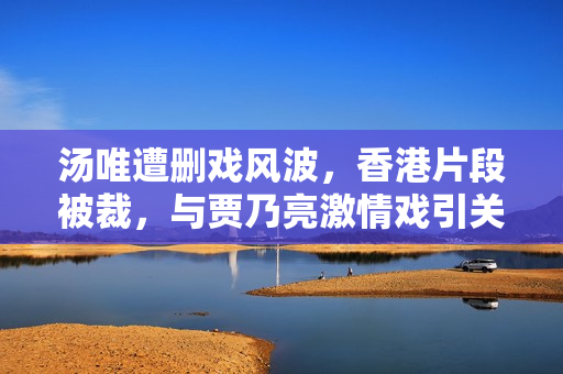 汤唯遭删戏风波，香港片段被裁，与贾乃亮激情戏引关注