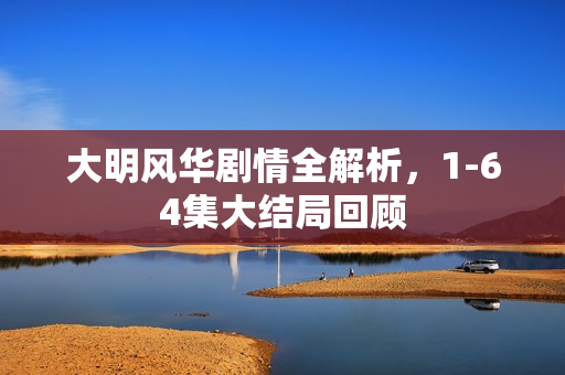 大明风华剧情全解析，1-64集大结局回顾