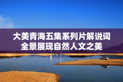 大美青海五集系列片解说词全景展现自然人文之美 大美青海五集系列片解说词全景展现自然人文之美