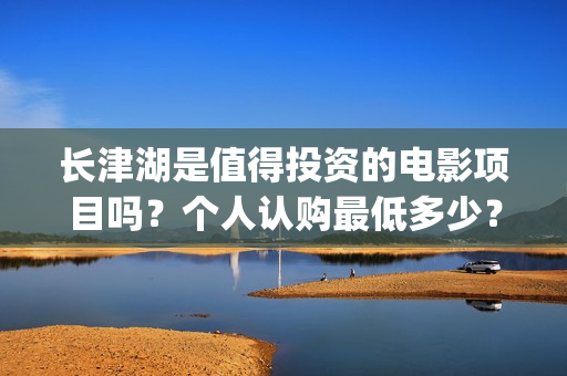 长津湖是值得投资的电影项目吗？个人认购最低多少？如何参与(长津湖好吗)