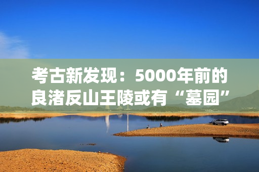 考古新发现：5000年前的良渚反山王陵或有“墓园”(考古新发现揭秘)