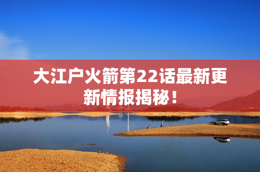 大江户火箭第22话最新更新情报揭秘！