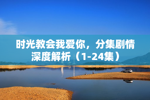 时光教会我爱你，分集剧情深度解析（1-24集）