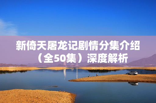 新倚天屠龙记剧情分集介绍(全50集)深度解析 新倚天屠龙记剧情分集介绍(全50集)深度解析