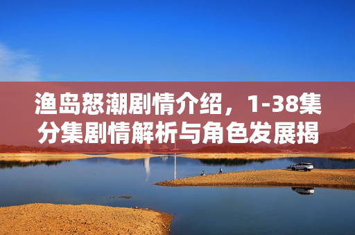 渔岛怒潮剧情介绍，1-38集分集剧情解析与角色发展揭秘