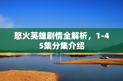 怒火英雄剧情全解析,1-45集分集介绍 怒火英雄剧情全解析,1-45集分集介绍
