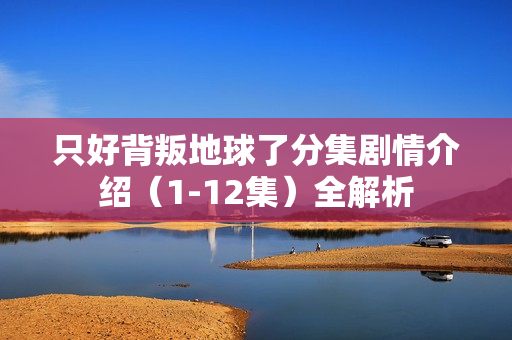 只好背叛地球了分集剧情介绍（1-12集）全解析