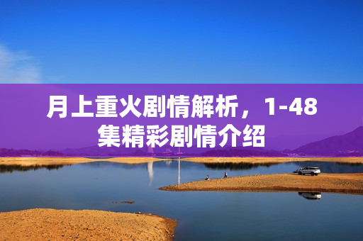 月上重火剧情解析，1-48集精彩剧情介绍