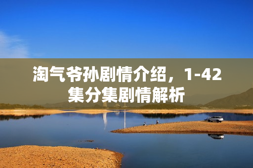 淘气爷孙剧情介绍,1-42集分集剧情解析 淘气爷孙剧情介绍,1-42集分集剧情解析