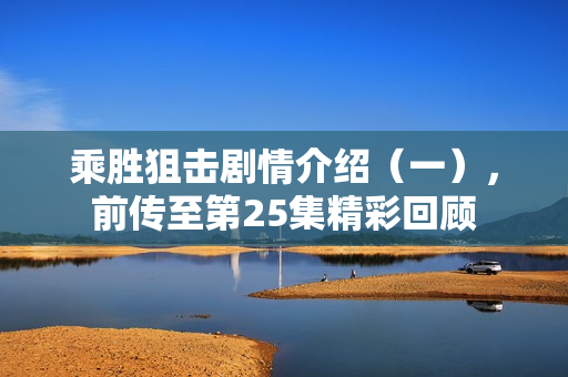 乘胜狙击剧情介绍（一），前传至第25集精彩回顾