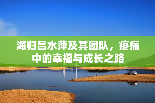 海归吕水萍及其团队，疼痛中的幸福与成长之路