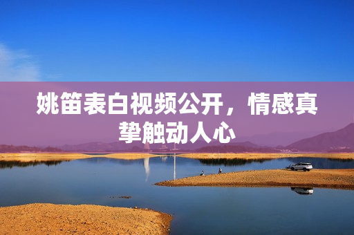 姚笛表白视频公开，情感真挚触动人心