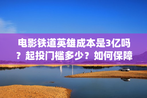 电影铁道英雄成本是3亿吗？起投门槛多少？如何保障票房收益？(电影铁道英雄成龙在线观看)