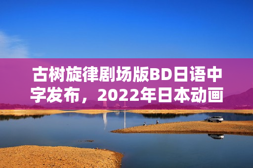 古树旋律剧场版BD日语中字发布，2022年日本动画新篇章开启！