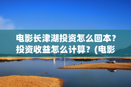 电影长津湖投资怎么回本？投资收益怎么计算？(电影长津湖投资成本)