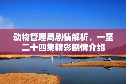 动物管理局剧情解析，一至二十四集精彩剧情介绍