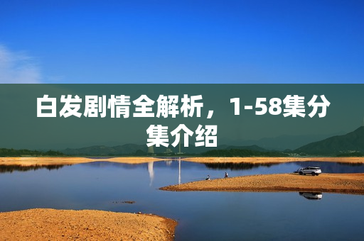 白发剧情全解析，1-58集分集介绍