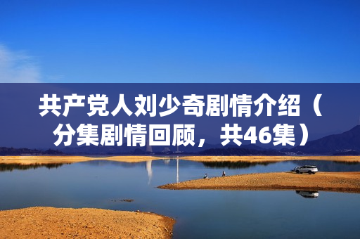 共产党人刘少奇剧情介绍（分集剧情回顾，共46集）