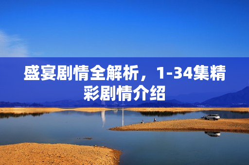 盛宴剧情全解析，1-34集精彩剧情介绍