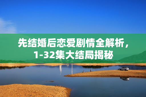 先结婚后恋爱剧情全解析，1-32集大结局揭秘
