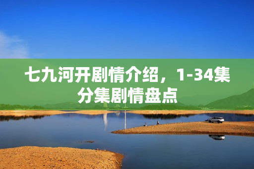 七九河开剧情介绍，1-34集分集剧情盘点