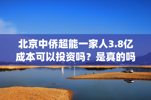 北京中侨超能一家人3.8亿成本可以投资吗？是真的吗？(中侨能源是小加油站吗)