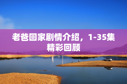 老爸回家剧情介绍,1-35集精彩回顾 老爸回家剧情介绍,1-35集精彩回顾