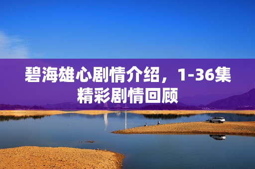 碧海雄心剧情介绍,1-36集精彩剧情回顾 碧海雄心剧情介绍,1-36集精彩剧情回顾