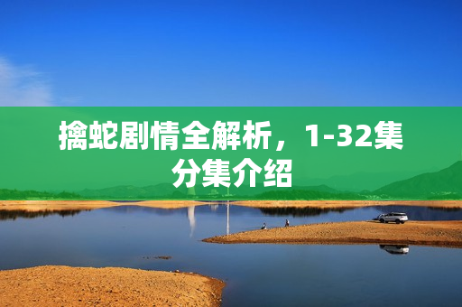 擒蛇剧情全解析，1-32集分集介绍