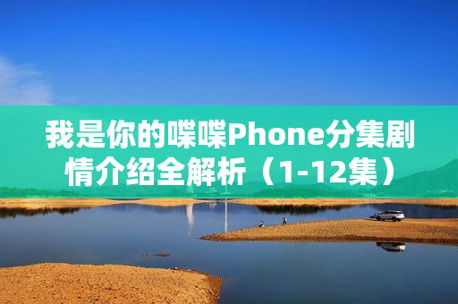 我是你的喋喋Phone分集剧情介绍全解析（1-12集）