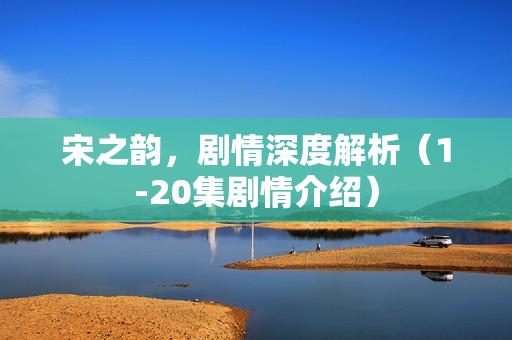 宋之韵，剧情深度解析（1-20集剧情介绍）