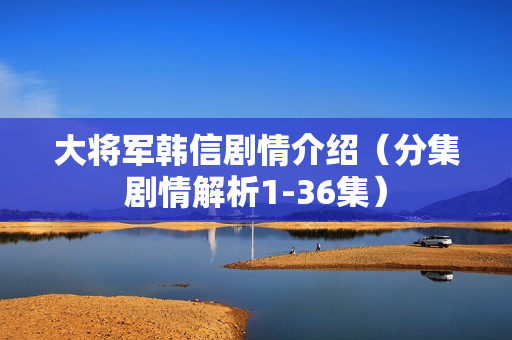 大将军韩信剧情介绍（分集剧情解析1-36集）