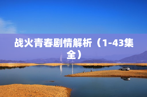 战火青春剧情解析(1-43集全) 战火青春剧情解析(1-43集全)