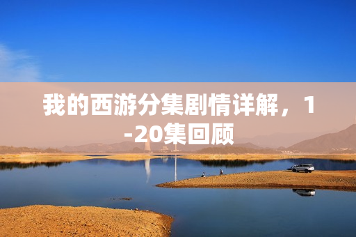 我的西游分集剧情详解，1-20集回顾