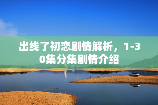 出线了初恋剧情解析，1-30集分集剧情介绍