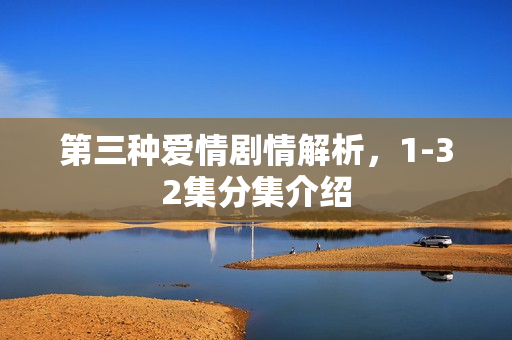 第三种爱情剧情解析，1-32集分集介绍