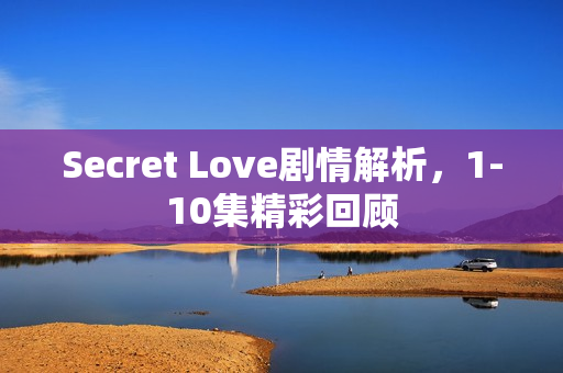 Secret Love剧情解析，1-10集精彩回顾