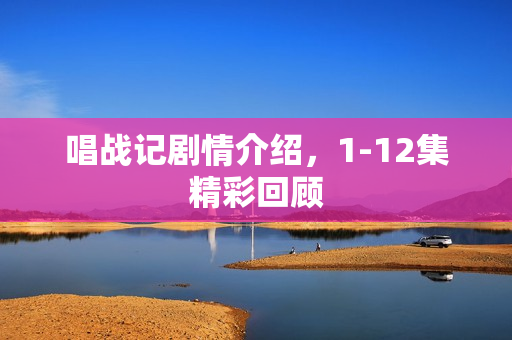 唱战记剧情介绍，1-12集精彩回顾