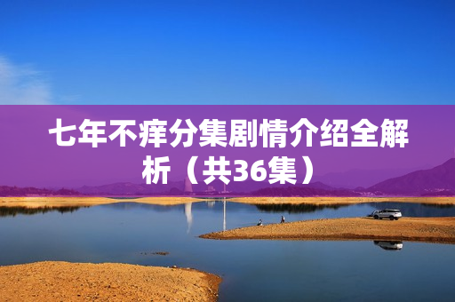 七年不痒分集剧情介绍全解析（共36集）