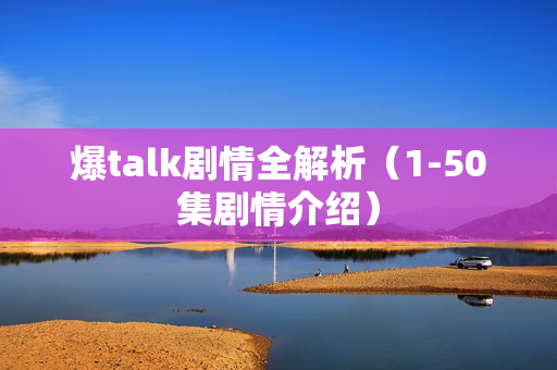 爆talk剧情全解析（1-50集剧情介绍）