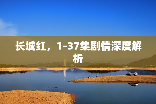 长城红，1-37集剧情深度解析