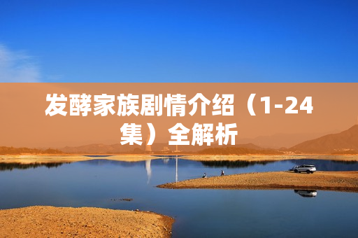 发酵家族剧情介绍(1-24集)全解析 发酵家族剧情介绍(1-24集)全解析