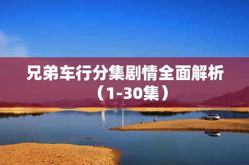 兄弟车行分集剧情全面解析(1-30集) 兄弟车行分集剧情全面解析(1-30集)