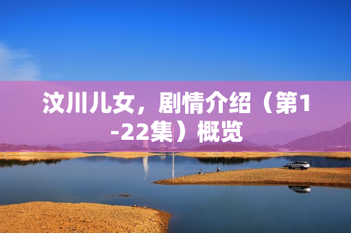 汶川儿女,剧情介绍(第1-22集)概览 汶川儿女,剧情介绍(第1-22集)概览