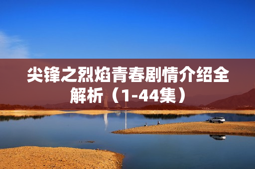尖锋之烈焰青春剧情介绍全解析（1-44集）