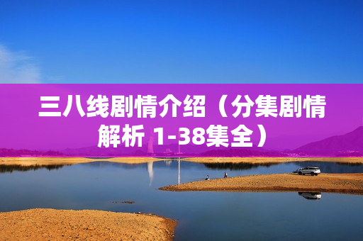 三八线剧情介绍(分集剧情解析 1-38集全) 三八线剧情介绍(分集剧情解析 1-38集全)