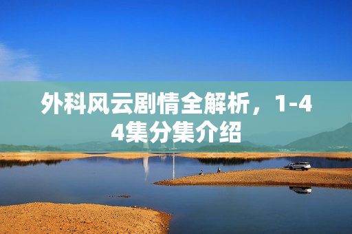 外科风云剧情全解析，1-44集分集介绍