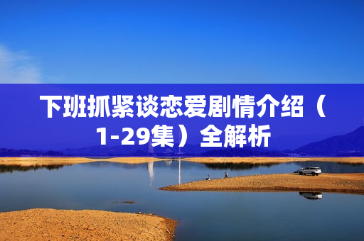 下班抓紧谈恋爱剧情介绍（1-29集）全解析