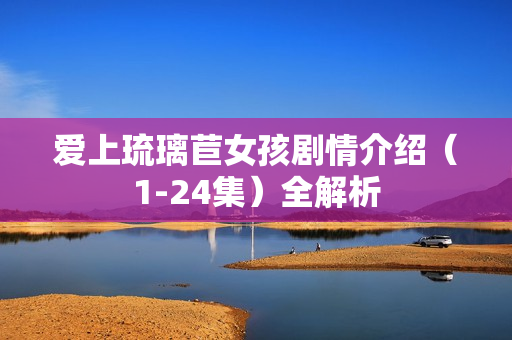 爱上琉璃苣女孩剧情介绍(1-24集)全解析 爱上琉璃苣女孩剧情介绍(1-24集)全解析