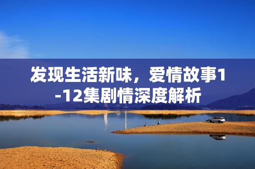 发现生活新味，爱情故事1-12集剧情深度解析